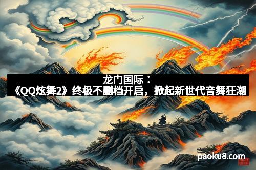 龙门国际：《QQ炫舞2》终极不删档开启，掀起新世代音舞狂潮