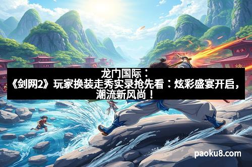 龙门国际：《剑网2》玩家换装走秀实录抢先看：炫彩盛宴开启，潮流新风尚！