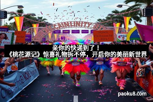 亲你的快递到了！《桃花源记》惊喜礼物拆不停，开启你的美丽新世界